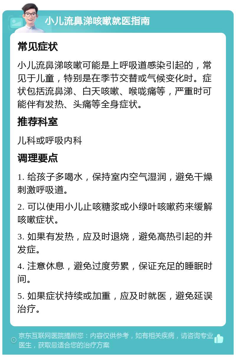 小儿流鼻涕咳嗽就医指南 常见症状 小儿流鼻涕咳嗽可能是上呼吸道感染引起的，常见于儿童，特别是在季节交替或气候变化时。症状包括流鼻涕、白天咳嗽、喉咙痛等，严重时可能伴有发热、头痛等全身症状。 推荐科室 儿科或呼吸内科 调理要点 1. 给孩子多喝水，保持室内空气湿润，避免干燥刺激呼吸道。 2. 可以使用小儿止咳糖浆或小绿叶咳嗽药来缓解咳嗽症状。 3. 如果有发热，应及时退烧，避免高热引起的并发症。 4. 注意休息，避免过度劳累，保证充足的睡眠时间。 5. 如果症状持续或加重，应及时就医，避免延误治疗。