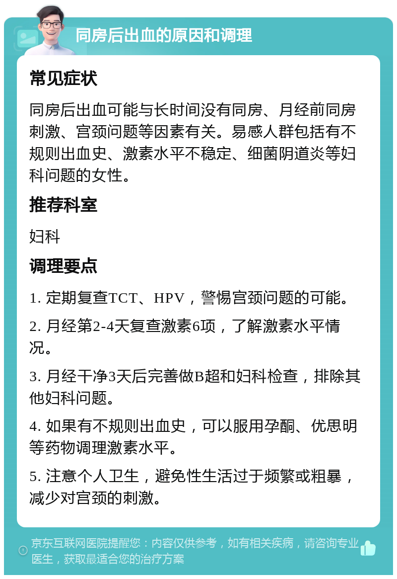 同房后出血的原因和调理 常见症状 同房后出血可能与长时间没有同房、月经前同房刺激、宫颈问题等因素有关。易感人群包括有不规则出血史、激素水平不稳定、细菌阴道炎等妇科问题的女性。 推荐科室 妇科 调理要点 1. 定期复查TCT、HPV，警惕宫颈问题的可能。 2. 月经第2-4天复查激素6项，了解激素水平情况。 3. 月经干净3天后完善做B超和妇科检查，排除其他妇科问题。 4. 如果有不规则出血史，可以服用孕酮、优思明等药物调理激素水平。 5. 注意个人卫生，避免性生活过于频繁或粗暴，减少对宫颈的刺激。