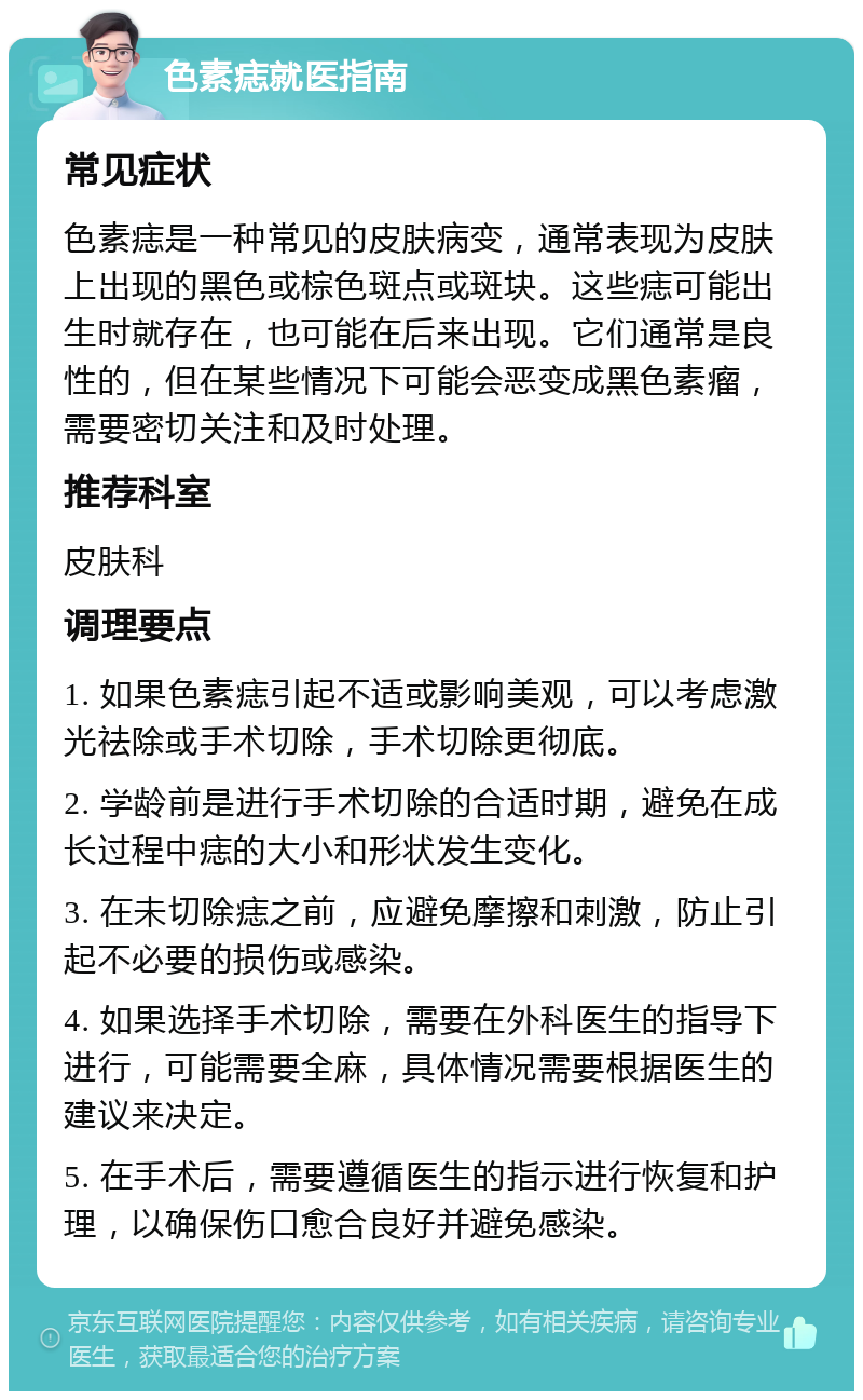 色素痣就医指南 常见症状 色素痣是一种常见的皮肤病变，通常表现为皮肤上出现的黑色或棕色斑点或斑块。这些痣可能出生时就存在，也可能在后来出现。它们通常是良性的，但在某些情况下可能会恶变成黑色素瘤，需要密切关注和及时处理。 推荐科室 皮肤科 调理要点 1. 如果色素痣引起不适或影响美观，可以考虑激光祛除或手术切除，手术切除更彻底。 2. 学龄前是进行手术切除的合适时期，避免在成长过程中痣的大小和形状发生变化。 3. 在未切除痣之前，应避免摩擦和刺激，防止引起不必要的损伤或感染。 4. 如果选择手术切除，需要在外科医生的指导下进行，可能需要全麻，具体情况需要根据医生的建议来决定。 5. 在手术后，需要遵循医生的指示进行恢复和护理，以确保伤口愈合良好并避免感染。