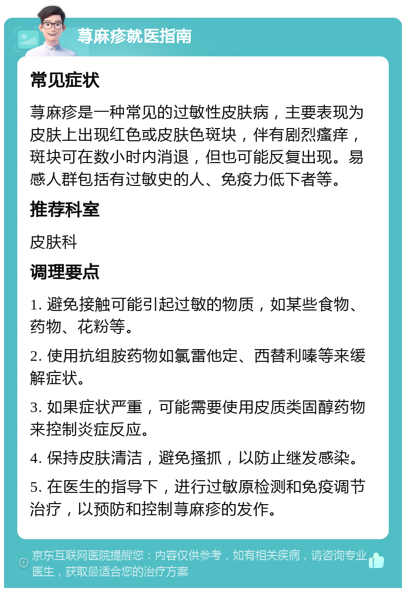 荨麻疹就医指南 常见症状 荨麻疹是一种常见的过敏性皮肤病，主要表现为皮肤上出现红色或皮肤色斑块，伴有剧烈瘙痒，斑块可在数小时内消退，但也可能反复出现。易感人群包括有过敏史的人、免疫力低下者等。 推荐科室 皮肤科 调理要点 1. 避免接触可能引起过敏的物质，如某些食物、药物、花粉等。 2. 使用抗组胺药物如氯雷他定、西替利嗪等来缓解症状。 3. 如果症状严重，可能需要使用皮质类固醇药物来控制炎症反应。 4. 保持皮肤清洁，避免搔抓，以防止继发感染。 5. 在医生的指导下，进行过敏原检测和免疫调节治疗，以预防和控制荨麻疹的发作。