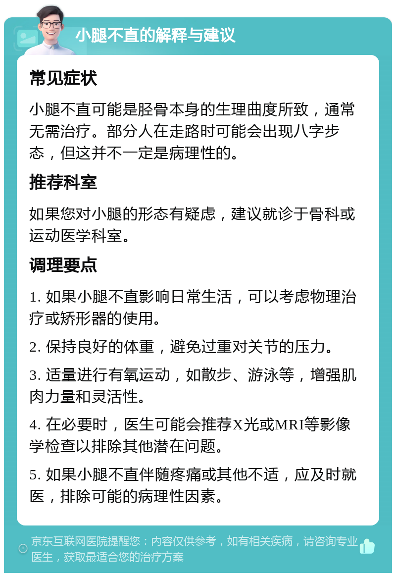 小腿不直的解释与建议 常见症状 小腿不直可能是胫骨本身的生理曲度所致，通常无需治疗。部分人在走路时可能会出现八字步态，但这并不一定是病理性的。 推荐科室 如果您对小腿的形态有疑虑，建议就诊于骨科或运动医学科室。 调理要点 1. 如果小腿不直影响日常生活，可以考虑物理治疗或矫形器的使用。 2. 保持良好的体重，避免过重对关节的压力。 3. 适量进行有氧运动，如散步、游泳等，增强肌肉力量和灵活性。 4. 在必要时，医生可能会推荐X光或MRI等影像学检查以排除其他潜在问题。 5. 如果小腿不直伴随疼痛或其他不适，应及时就医，排除可能的病理性因素。