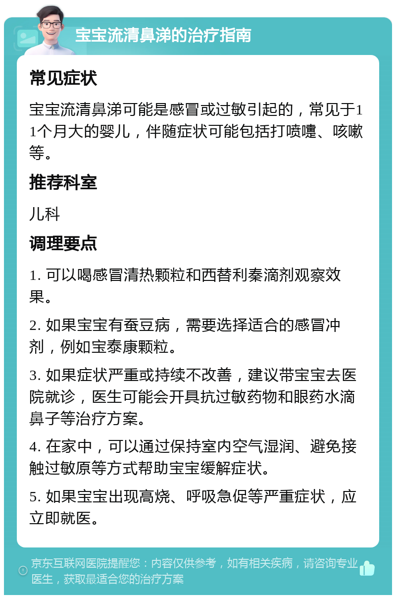 宝宝流清鼻涕的治疗指南 常见症状 宝宝流清鼻涕可能是感冒或过敏引起的，常见于11个月大的婴儿，伴随症状可能包括打喷嚏、咳嗽等。 推荐科室 儿科 调理要点 1. 可以喝感冒清热颗粒和西替利秦滴剂观察效果。 2. 如果宝宝有蚕豆病，需要选择适合的感冒冲剂，例如宝泰康颗粒。 3. 如果症状严重或持续不改善，建议带宝宝去医院就诊，医生可能会开具抗过敏药物和眼药水滴鼻子等治疗方案。 4. 在家中，可以通过保持室内空气湿润、避免接触过敏原等方式帮助宝宝缓解症状。 5. 如果宝宝出现高烧、呼吸急促等严重症状，应立即就医。