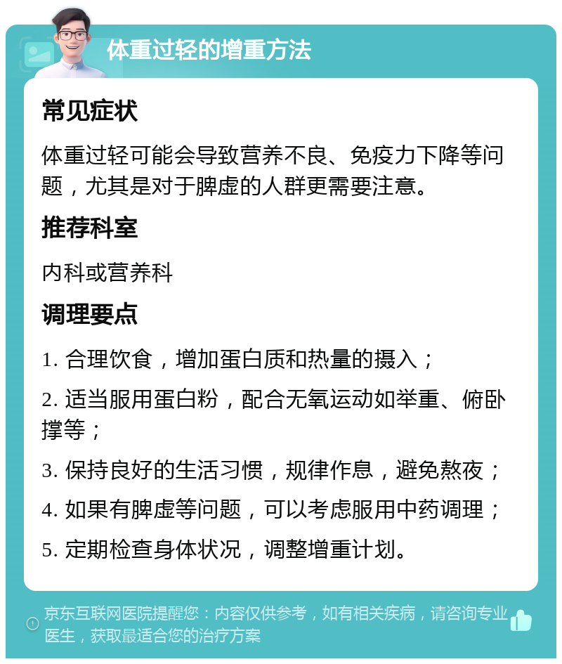 体重过轻的增重方法 常见症状 体重过轻可能会导致营养不良、免疫力下降等问题，尤其是对于脾虚的人群更需要注意。 推荐科室 内科或营养科 调理要点 1. 合理饮食，增加蛋白质和热量的摄入； 2. 适当服用蛋白粉，配合无氧运动如举重、俯卧撑等； 3. 保持良好的生活习惯，规律作息，避免熬夜； 4. 如果有脾虚等问题，可以考虑服用中药调理； 5. 定期检查身体状况，调整增重计划。