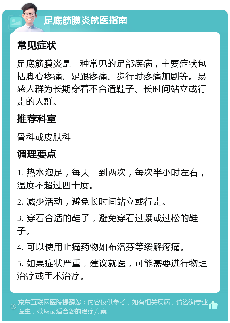 足底筋膜炎就医指南 常见症状 足底筋膜炎是一种常见的足部疾病，主要症状包括脚心疼痛、足跟疼痛、步行时疼痛加剧等。易感人群为长期穿着不合适鞋子、长时间站立或行走的人群。 推荐科室 骨科或皮肤科 调理要点 1. 热水泡足，每天一到两次，每次半小时左右，温度不超过四十度。 2. 减少活动，避免长时间站立或行走。 3. 穿着合适的鞋子，避免穿着过紧或过松的鞋子。 4. 可以使用止痛药物如布洛芬等缓解疼痛。 5. 如果症状严重，建议就医，可能需要进行物理治疗或手术治疗。