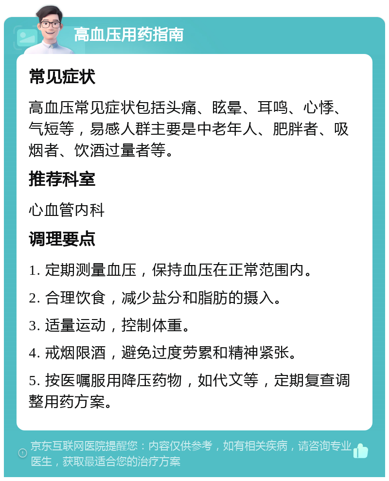 高血压用药指南 常见症状 高血压常见症状包括头痛、眩晕、耳鸣、心悸、气短等，易感人群主要是中老年人、肥胖者、吸烟者、饮酒过量者等。 推荐科室 心血管内科 调理要点 1. 定期测量血压，保持血压在正常范围内。 2. 合理饮食，减少盐分和脂肪的摄入。 3. 适量运动，控制体重。 4. 戒烟限酒，避免过度劳累和精神紧张。 5. 按医嘱服用降压药物，如代文等，定期复查调整用药方案。