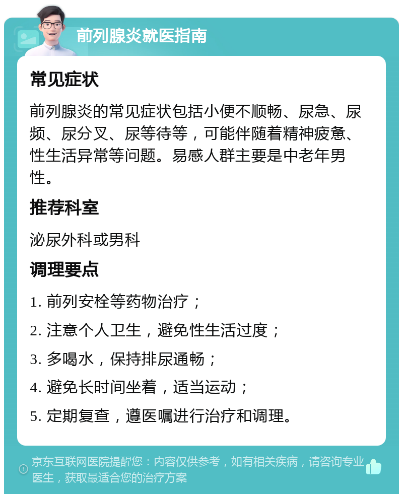 前列腺炎就医指南 常见症状 前列腺炎的常见症状包括小便不顺畅、尿急、尿频、尿分叉、尿等待等，可能伴随着精神疲惫、性生活异常等问题。易感人群主要是中老年男性。 推荐科室 泌尿外科或男科 调理要点 1. 前列安栓等药物治疗； 2. 注意个人卫生，避免性生活过度； 3. 多喝水，保持排尿通畅； 4. 避免长时间坐着，适当运动； 5. 定期复查，遵医嘱进行治疗和调理。