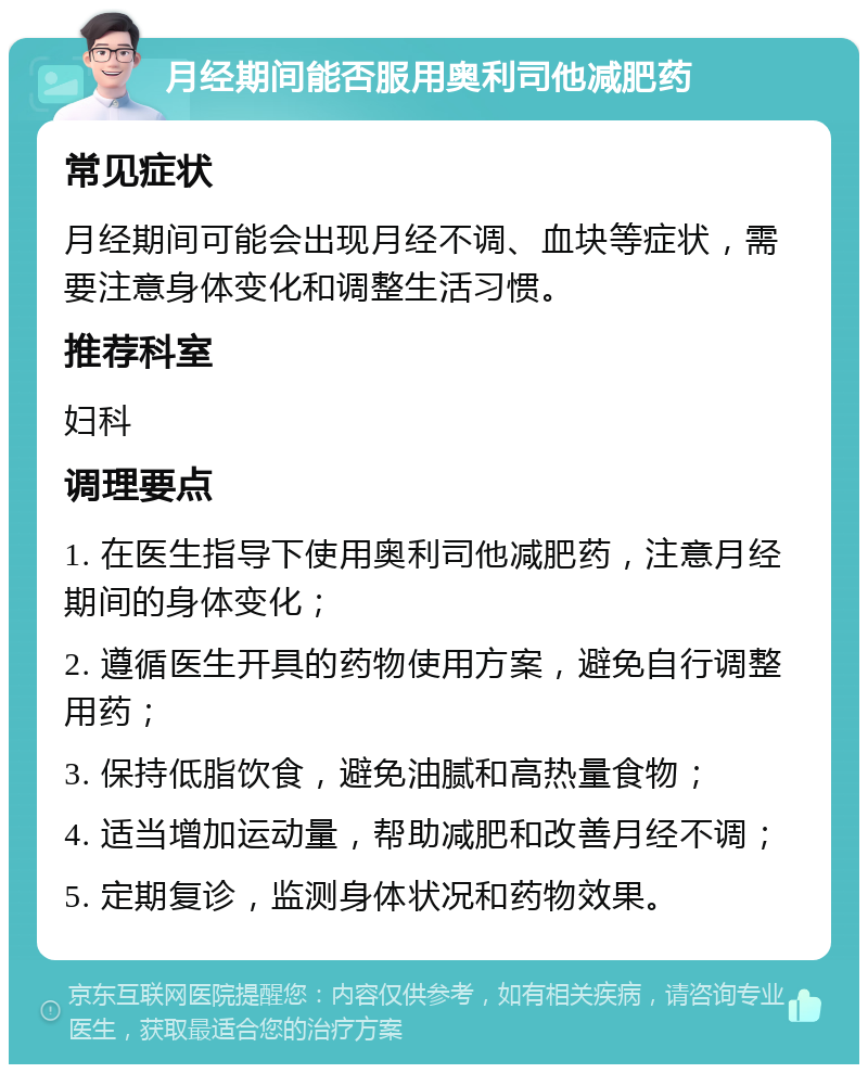 月经期间能否服用奥利司他减肥药 常见症状 月经期间可能会出现月经不调、血块等症状，需要注意身体变化和调整生活习惯。 推荐科室 妇科 调理要点 1. 在医生指导下使用奥利司他减肥药，注意月经期间的身体变化； 2. 遵循医生开具的药物使用方案，避免自行调整用药； 3. 保持低脂饮食，避免油腻和高热量食物； 4. 适当增加运动量，帮助减肥和改善月经不调； 5. 定期复诊，监测身体状况和药物效果。