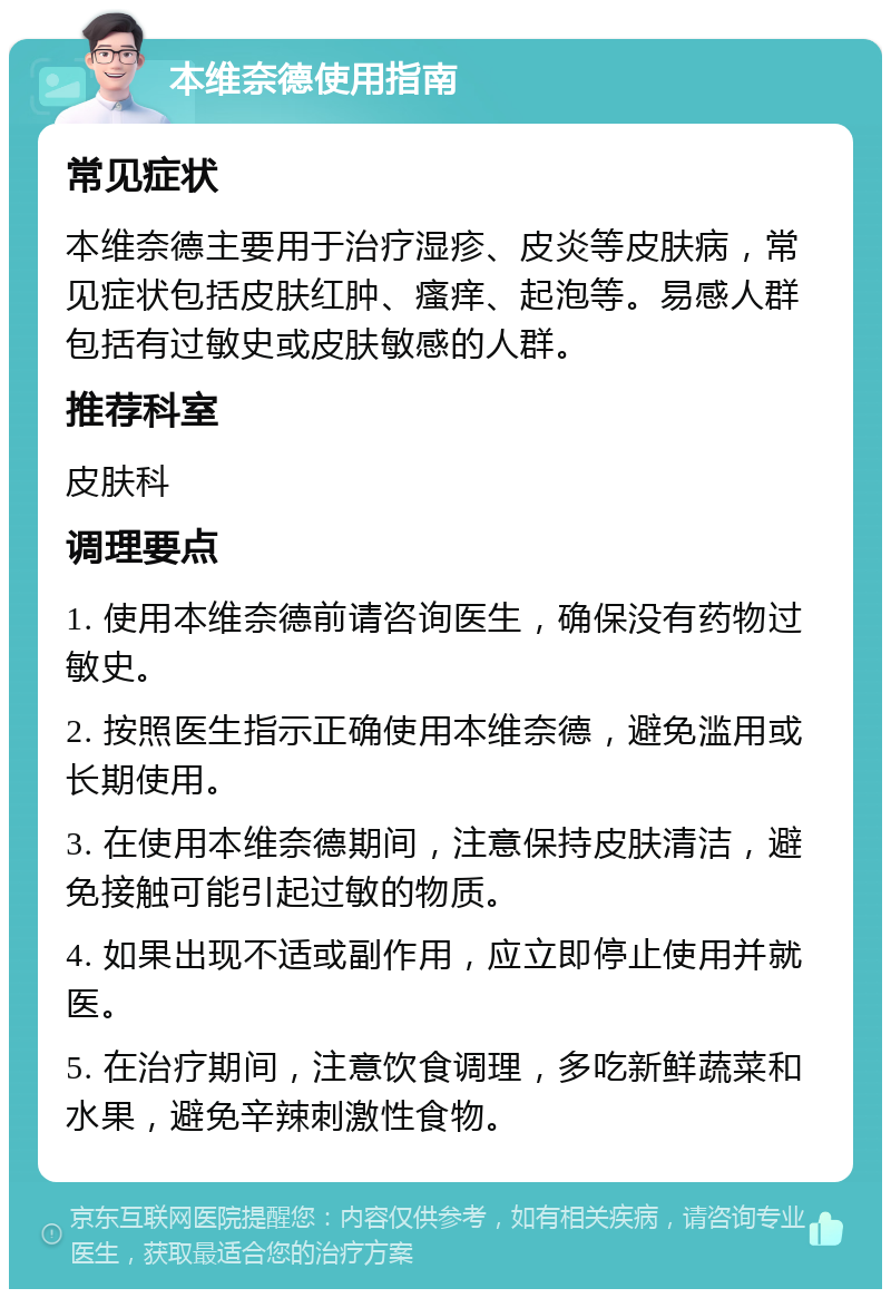 本维奈德使用指南 常见症状 本维奈德主要用于治疗湿疹、皮炎等皮肤病，常见症状包括皮肤红肿、瘙痒、起泡等。易感人群包括有过敏史或皮肤敏感的人群。 推荐科室 皮肤科 调理要点 1. 使用本维奈德前请咨询医生，确保没有药物过敏史。 2. 按照医生指示正确使用本维奈德，避免滥用或长期使用。 3. 在使用本维奈德期间，注意保持皮肤清洁，避免接触可能引起过敏的物质。 4. 如果出现不适或副作用，应立即停止使用并就医。 5. 在治疗期间，注意饮食调理，多吃新鲜蔬菜和水果，避免辛辣刺激性食物。