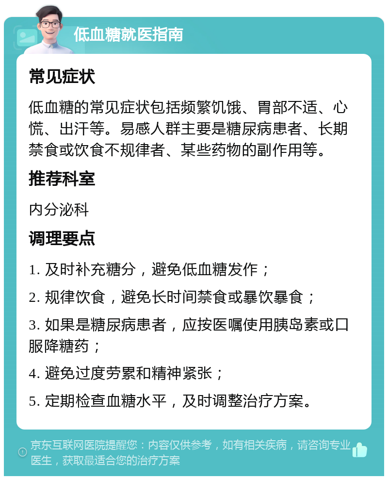 低血糖就医指南 常见症状 低血糖的常见症状包括频繁饥饿、胃部不适、心慌、出汗等。易感人群主要是糖尿病患者、长期禁食或饮食不规律者、某些药物的副作用等。 推荐科室 内分泌科 调理要点 1. 及时补充糖分，避免低血糖发作； 2. 规律饮食，避免长时间禁食或暴饮暴食； 3. 如果是糖尿病患者，应按医嘱使用胰岛素或口服降糖药； 4. 避免过度劳累和精神紧张； 5. 定期检查血糖水平，及时调整治疗方案。