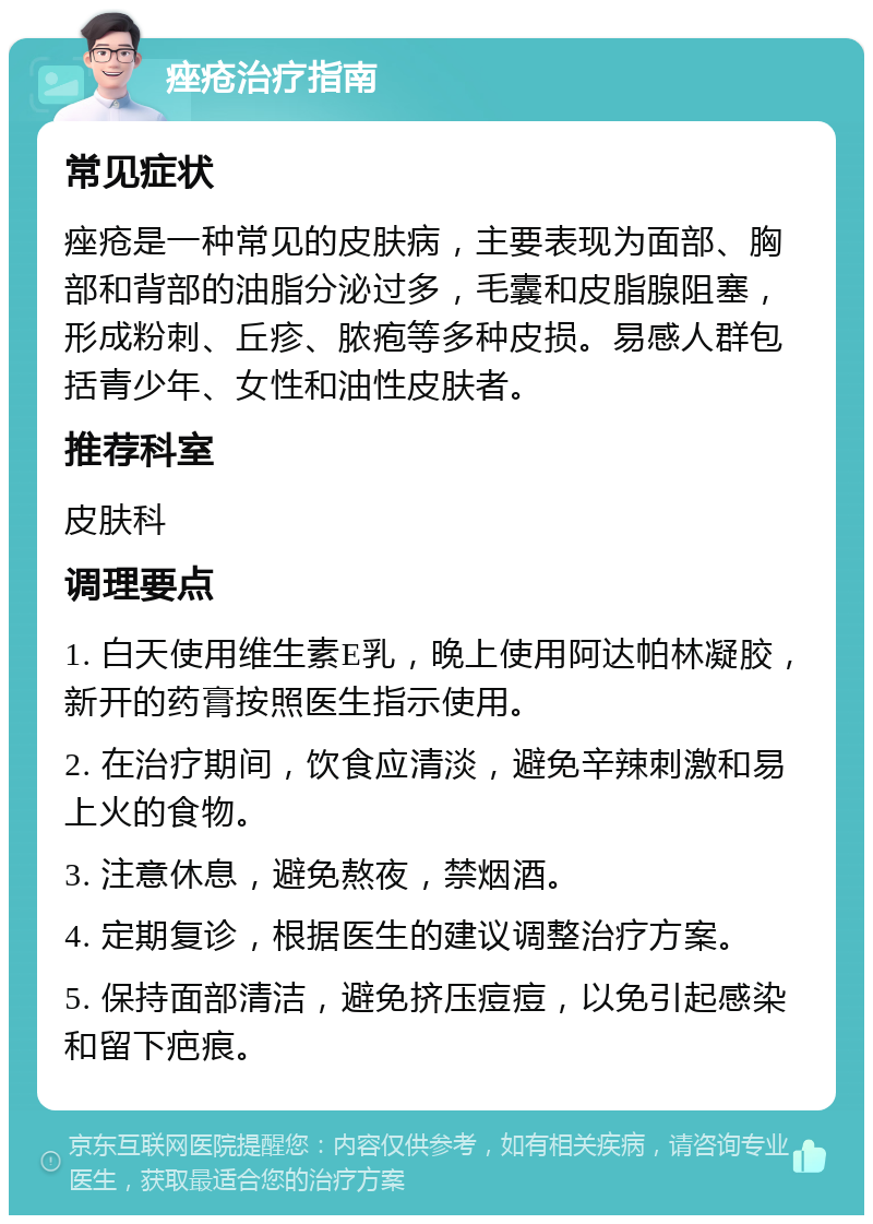 痤疮治疗指南 常见症状 痤疮是一种常见的皮肤病，主要表现为面部、胸部和背部的油脂分泌过多，毛囊和皮脂腺阻塞，形成粉刺、丘疹、脓疱等多种皮损。易感人群包括青少年、女性和油性皮肤者。 推荐科室 皮肤科 调理要点 1. 白天使用维生素E乳，晚上使用阿达帕林凝胶，新开的药膏按照医生指示使用。 2. 在治疗期间，饮食应清淡，避免辛辣刺激和易上火的食物。 3. 注意休息，避免熬夜，禁烟酒。 4. 定期复诊，根据医生的建议调整治疗方案。 5. 保持面部清洁，避免挤压痘痘，以免引起感染和留下疤痕。