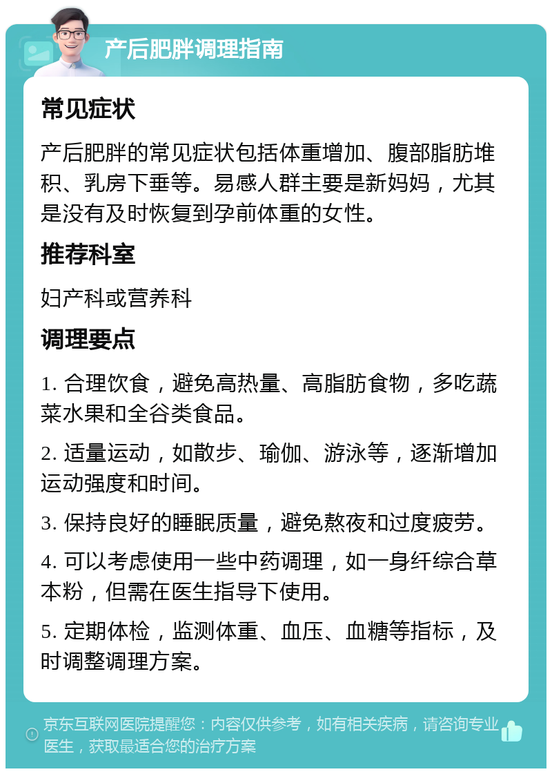 产后肥胖调理指南 常见症状 产后肥胖的常见症状包括体重增加、腹部脂肪堆积、乳房下垂等。易感人群主要是新妈妈，尤其是没有及时恢复到孕前体重的女性。 推荐科室 妇产科或营养科 调理要点 1. 合理饮食，避免高热量、高脂肪食物，多吃蔬菜水果和全谷类食品。 2. 适量运动，如散步、瑜伽、游泳等，逐渐增加运动强度和时间。 3. 保持良好的睡眠质量，避免熬夜和过度疲劳。 4. 可以考虑使用一些中药调理，如一身纤综合草本粉，但需在医生指导下使用。 5. 定期体检，监测体重、血压、血糖等指标，及时调整调理方案。