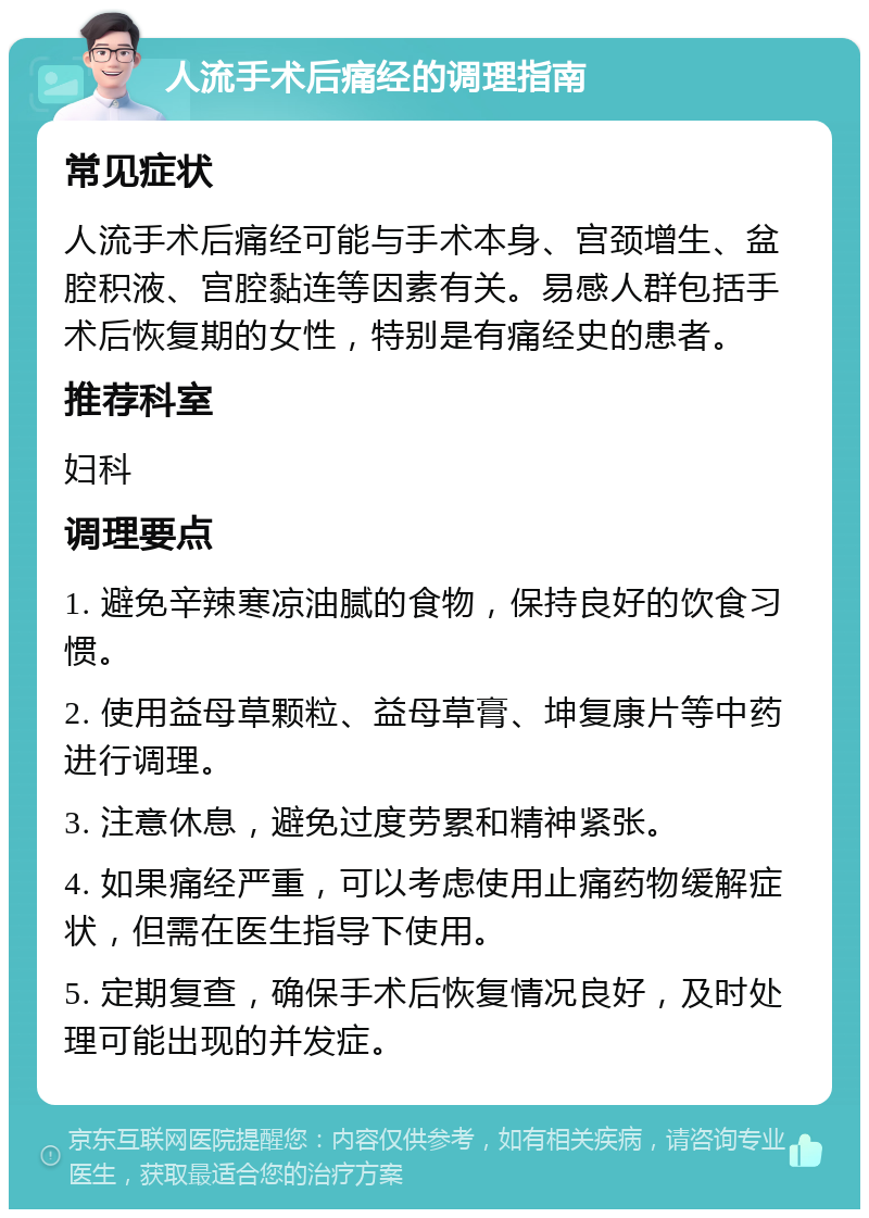 人流手术后痛经的调理指南 常见症状 人流手术后痛经可能与手术本身、宫颈增生、盆腔积液、宫腔黏连等因素有关。易感人群包括手术后恢复期的女性，特别是有痛经史的患者。 推荐科室 妇科 调理要点 1. 避免辛辣寒凉油腻的食物，保持良好的饮食习惯。 2. 使用益母草颗粒、益母草膏、坤复康片等中药进行调理。 3. 注意休息，避免过度劳累和精神紧张。 4. 如果痛经严重，可以考虑使用止痛药物缓解症状，但需在医生指导下使用。 5. 定期复查，确保手术后恢复情况良好，及时处理可能出现的并发症。