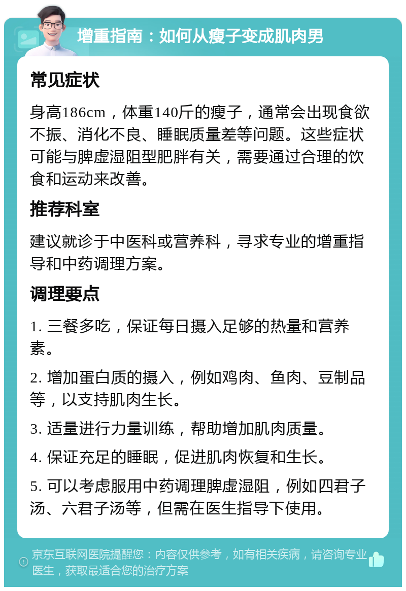 增重指南：如何从瘦子变成肌肉男 常见症状 身高186cm，体重140斤的瘦子，通常会出现食欲不振、消化不良、睡眠质量差等问题。这些症状可能与脾虚湿阻型肥胖有关，需要通过合理的饮食和运动来改善。 推荐科室 建议就诊于中医科或营养科，寻求专业的增重指导和中药调理方案。 调理要点 1. 三餐多吃，保证每日摄入足够的热量和营养素。 2. 增加蛋白质的摄入，例如鸡肉、鱼肉、豆制品等，以支持肌肉生长。 3. 适量进行力量训练，帮助增加肌肉质量。 4. 保证充足的睡眠，促进肌肉恢复和生长。 5. 可以考虑服用中药调理脾虚湿阻，例如四君子汤、六君子汤等，但需在医生指导下使用。