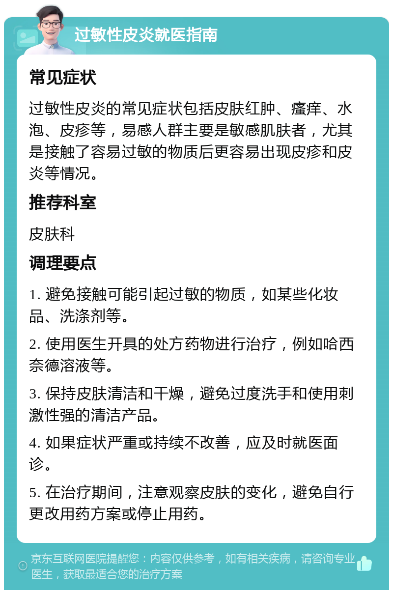 过敏性皮炎就医指南 常见症状 过敏性皮炎的常见症状包括皮肤红肿、瘙痒、水泡、皮疹等，易感人群主要是敏感肌肤者，尤其是接触了容易过敏的物质后更容易出现皮疹和皮炎等情况。 推荐科室 皮肤科 调理要点 1. 避免接触可能引起过敏的物质，如某些化妆品、洗涤剂等。 2. 使用医生开具的处方药物进行治疗，例如哈西奈德溶液等。 3. 保持皮肤清洁和干燥，避免过度洗手和使用刺激性强的清洁产品。 4. 如果症状严重或持续不改善，应及时就医面诊。 5. 在治疗期间，注意观察皮肤的变化，避免自行更改用药方案或停止用药。