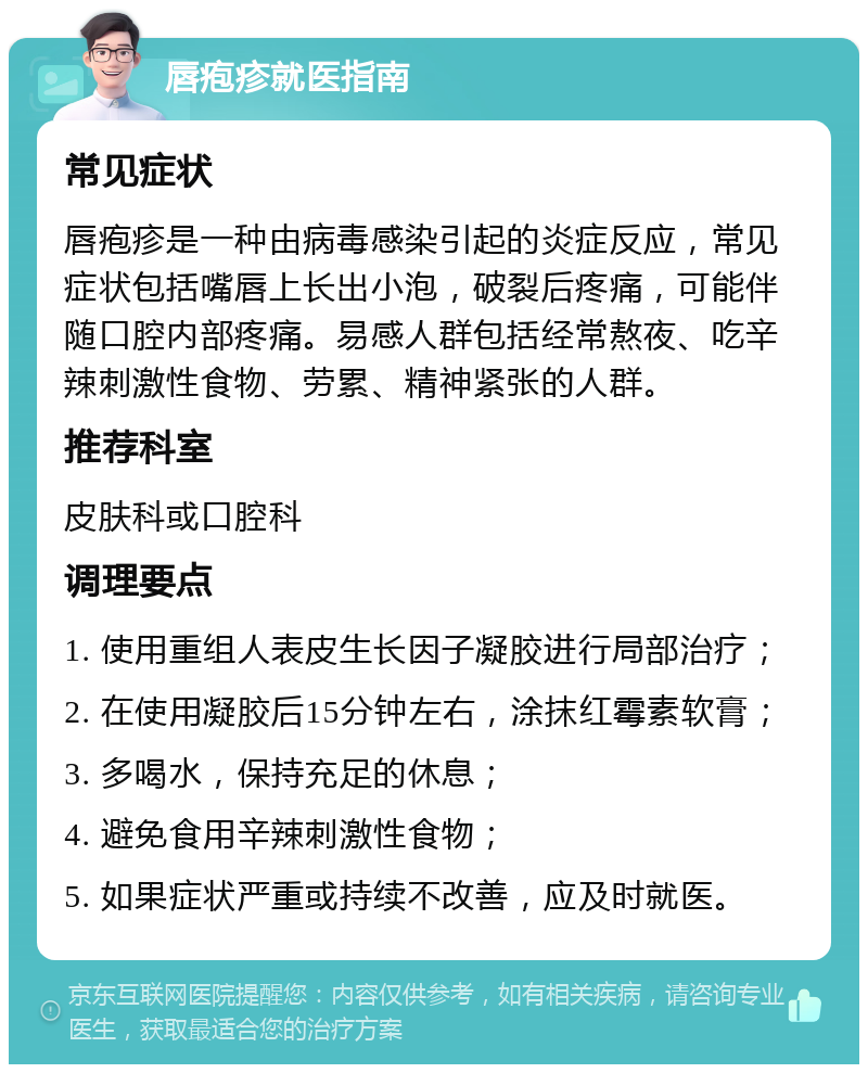 唇疱疹就医指南 常见症状 唇疱疹是一种由病毒感染引起的炎症反应，常见症状包括嘴唇上长出小泡，破裂后疼痛，可能伴随口腔内部疼痛。易感人群包括经常熬夜、吃辛辣刺激性食物、劳累、精神紧张的人群。 推荐科室 皮肤科或口腔科 调理要点 1. 使用重组人表皮生长因子凝胶进行局部治疗； 2. 在使用凝胶后15分钟左右，涂抹红霉素软膏； 3. 多喝水，保持充足的休息； 4. 避免食用辛辣刺激性食物； 5. 如果症状严重或持续不改善，应及时就医。