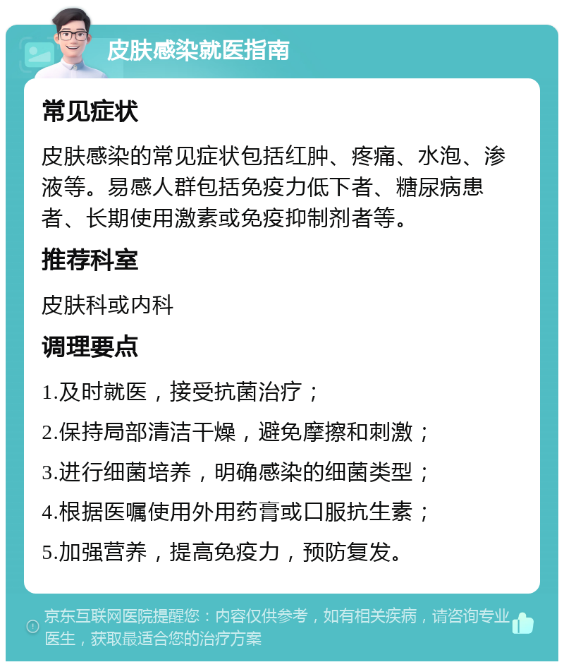 皮肤感染就医指南 常见症状 皮肤感染的常见症状包括红肿、疼痛、水泡、渗液等。易感人群包括免疫力低下者、糖尿病患者、长期使用激素或免疫抑制剂者等。 推荐科室 皮肤科或内科 调理要点 1.及时就医，接受抗菌治疗； 2.保持局部清洁干燥，避免摩擦和刺激； 3.进行细菌培养，明确感染的细菌类型； 4.根据医嘱使用外用药膏或口服抗生素； 5.加强营养，提高免疫力，预防复发。