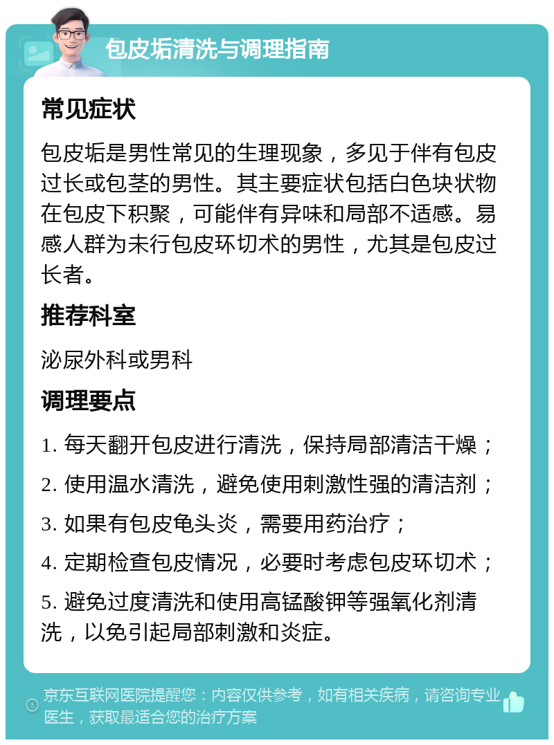 包皮垢清洗与调理指南 常见症状 包皮垢是男性常见的生理现象，多见于伴有包皮过长或包茎的男性。其主要症状包括白色块状物在包皮下积聚，可能伴有异味和局部不适感。易感人群为未行包皮环切术的男性，尤其是包皮过长者。 推荐科室 泌尿外科或男科 调理要点 1. 每天翻开包皮进行清洗，保持局部清洁干燥； 2. 使用温水清洗，避免使用刺激性强的清洁剂； 3. 如果有包皮龟头炎，需要用药治疗； 4. 定期检查包皮情况，必要时考虑包皮环切术； 5. 避免过度清洗和使用高锰酸钾等强氧化剂清洗，以免引起局部刺激和炎症。