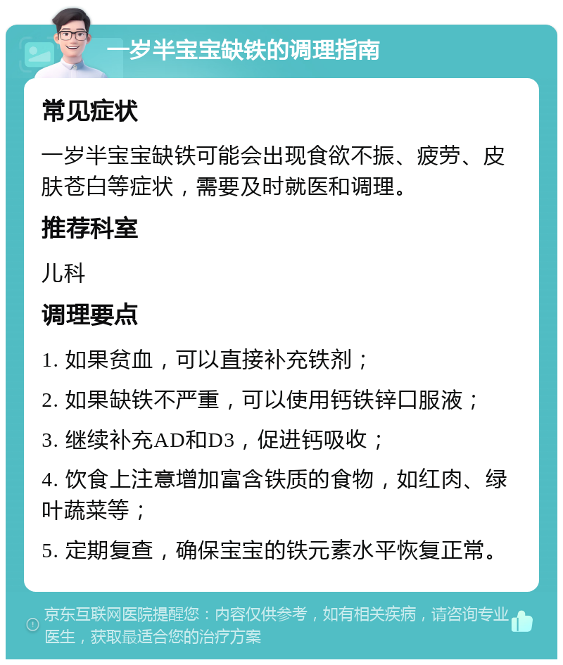 一岁半宝宝缺铁的调理指南 常见症状 一岁半宝宝缺铁可能会出现食欲不振、疲劳、皮肤苍白等症状，需要及时就医和调理。 推荐科室 儿科 调理要点 1. 如果贫血，可以直接补充铁剂； 2. 如果缺铁不严重，可以使用钙铁锌口服液； 3. 继续补充AD和D3，促进钙吸收； 4. 饮食上注意增加富含铁质的食物，如红肉、绿叶蔬菜等； 5. 定期复查，确保宝宝的铁元素水平恢复正常。