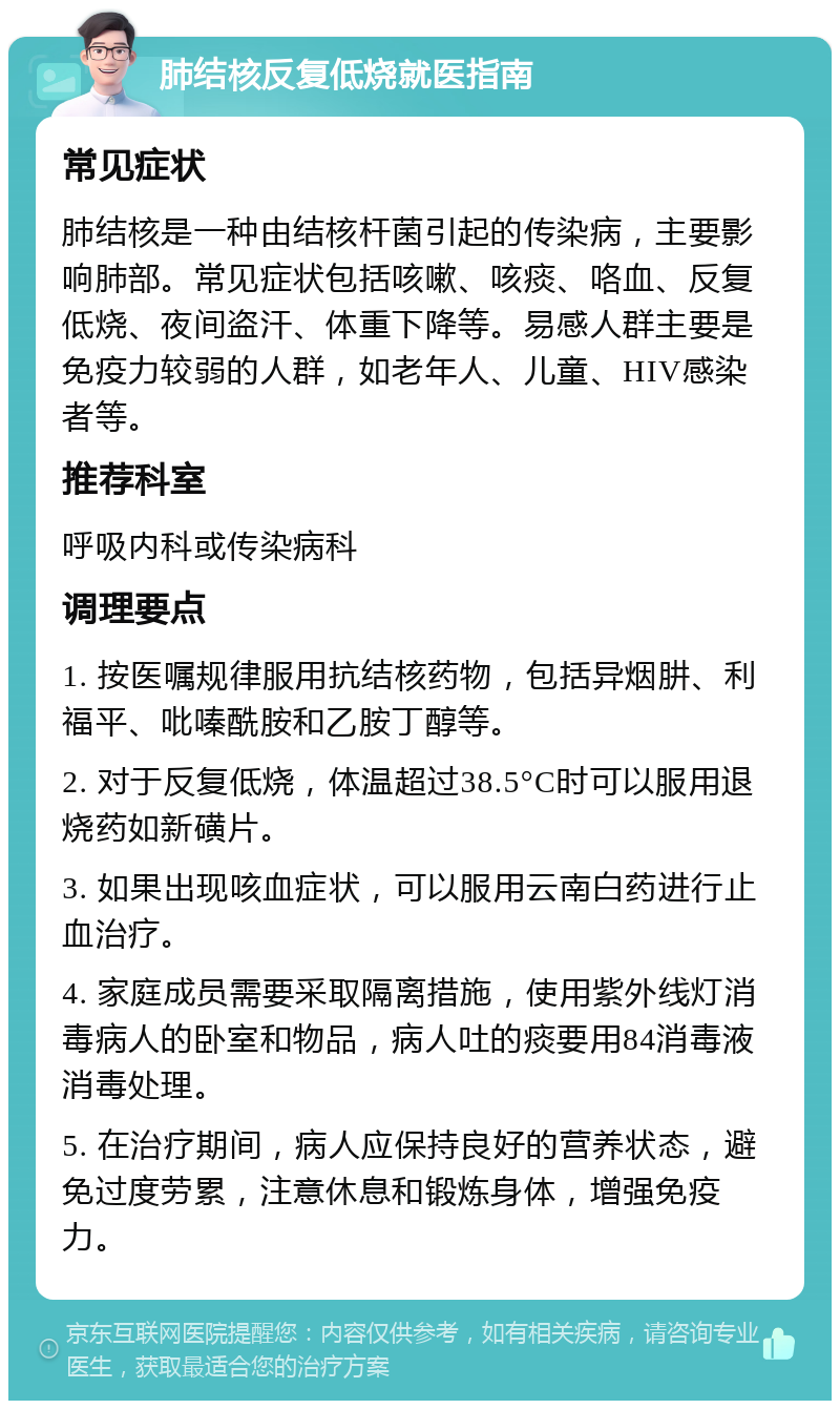 肺结核反复低烧就医指南 常见症状 肺结核是一种由结核杆菌引起的传染病，主要影响肺部。常见症状包括咳嗽、咳痰、咯血、反复低烧、夜间盗汗、体重下降等。易感人群主要是免疫力较弱的人群，如老年人、儿童、HIV感染者等。 推荐科室 呼吸内科或传染病科 调理要点 1. 按医嘱规律服用抗结核药物，包括异烟肼、利福平、吡嗪酰胺和乙胺丁醇等。 2. 对于反复低烧，体温超过38.5°C时可以服用退烧药如新磺片。 3. 如果出现咳血症状，可以服用云南白药进行止血治疗。 4. 家庭成员需要采取隔离措施，使用紫外线灯消毒病人的卧室和物品，病人吐的痰要用84消毒液消毒处理。 5. 在治疗期间，病人应保持良好的营养状态，避免过度劳累，注意休息和锻炼身体，增强免疫力。