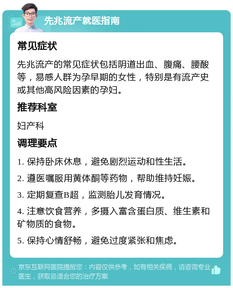 先兆流产就医指南 常见症状 先兆流产的常见症状包括阴道出血、腹痛、腰酸等，易感人群为孕早期的女性，特别是有流产史或其他高风险因素的孕妇。 推荐科室 妇产科 调理要点 1. 保持卧床休息，避免剧烈运动和性生活。 2. 遵医嘱服用黄体酮等药物，帮助维持妊娠。 3. 定期复查B超，监测胎儿发育情况。 4. 注意饮食营养，多摄入富含蛋白质、维生素和矿物质的食物。 5. 保持心情舒畅，避免过度紧张和焦虑。