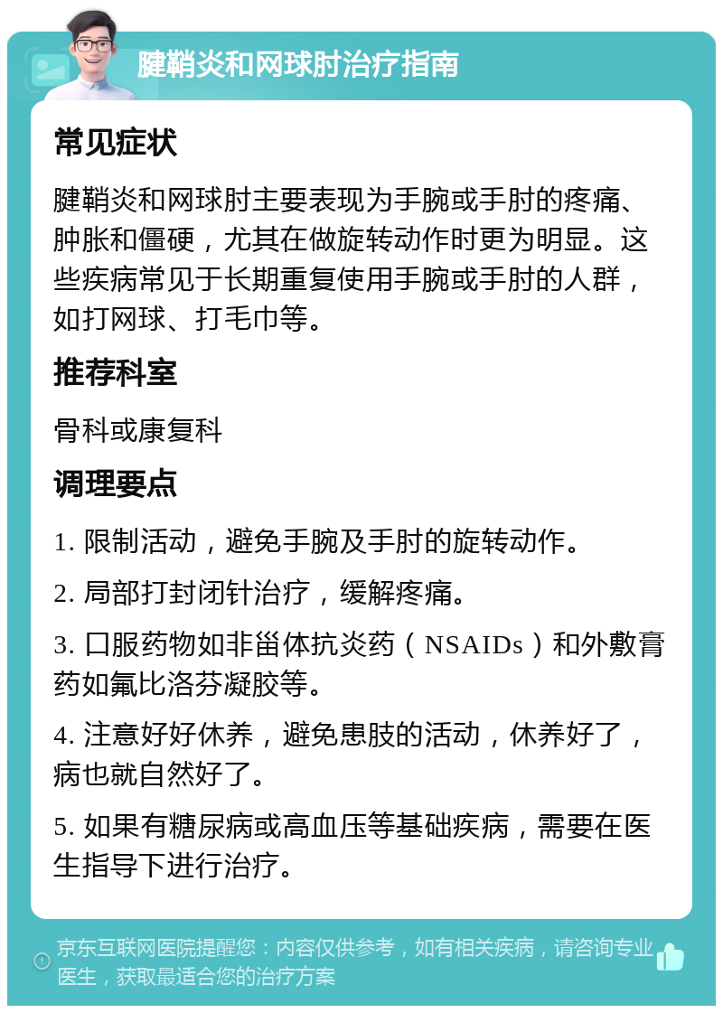 腱鞘炎和网球肘治疗指南 常见症状 腱鞘炎和网球肘主要表现为手腕或手肘的疼痛、肿胀和僵硬，尤其在做旋转动作时更为明显。这些疾病常见于长期重复使用手腕或手肘的人群，如打网球、打毛巾等。 推荐科室 骨科或康复科 调理要点 1. 限制活动，避免手腕及手肘的旋转动作。 2. 局部打封闭针治疗，缓解疼痛。 3. 口服药物如非甾体抗炎药（NSAIDs）和外敷膏药如氟比洛芬凝胶等。 4. 注意好好休养，避免患肢的活动，休养好了，病也就自然好了。 5. 如果有糖尿病或高血压等基础疾病，需要在医生指导下进行治疗。