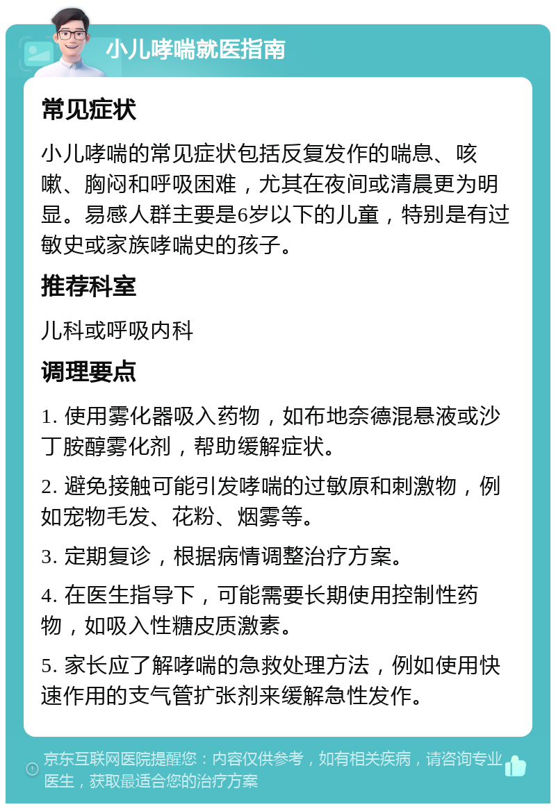 小儿哮喘就医指南 常见症状 小儿哮喘的常见症状包括反复发作的喘息、咳嗽、胸闷和呼吸困难，尤其在夜间或清晨更为明显。易感人群主要是6岁以下的儿童，特别是有过敏史或家族哮喘史的孩子。 推荐科室 儿科或呼吸内科 调理要点 1. 使用雾化器吸入药物，如布地奈德混悬液或沙丁胺醇雾化剂，帮助缓解症状。 2. 避免接触可能引发哮喘的过敏原和刺激物，例如宠物毛发、花粉、烟雾等。 3. 定期复诊，根据病情调整治疗方案。 4. 在医生指导下，可能需要长期使用控制性药物，如吸入性糖皮质激素。 5. 家长应了解哮喘的急救处理方法，例如使用快速作用的支气管扩张剂来缓解急性发作。