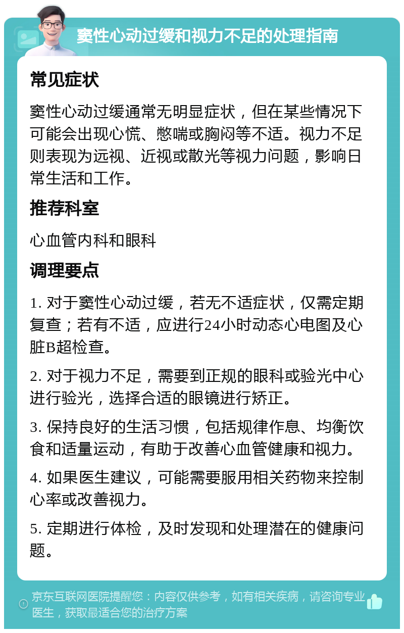 窦性心动过缓和视力不足的处理指南 常见症状 窦性心动过缓通常无明显症状，但在某些情况下可能会出现心慌、憋喘或胸闷等不适。视力不足则表现为远视、近视或散光等视力问题，影响日常生活和工作。 推荐科室 心血管内科和眼科 调理要点 1. 对于窦性心动过缓，若无不适症状，仅需定期复查；若有不适，应进行24小时动态心电图及心脏B超检查。 2. 对于视力不足，需要到正规的眼科或验光中心进行验光，选择合适的眼镜进行矫正。 3. 保持良好的生活习惯，包括规律作息、均衡饮食和适量运动，有助于改善心血管健康和视力。 4. 如果医生建议，可能需要服用相关药物来控制心率或改善视力。 5. 定期进行体检，及时发现和处理潜在的健康问题。