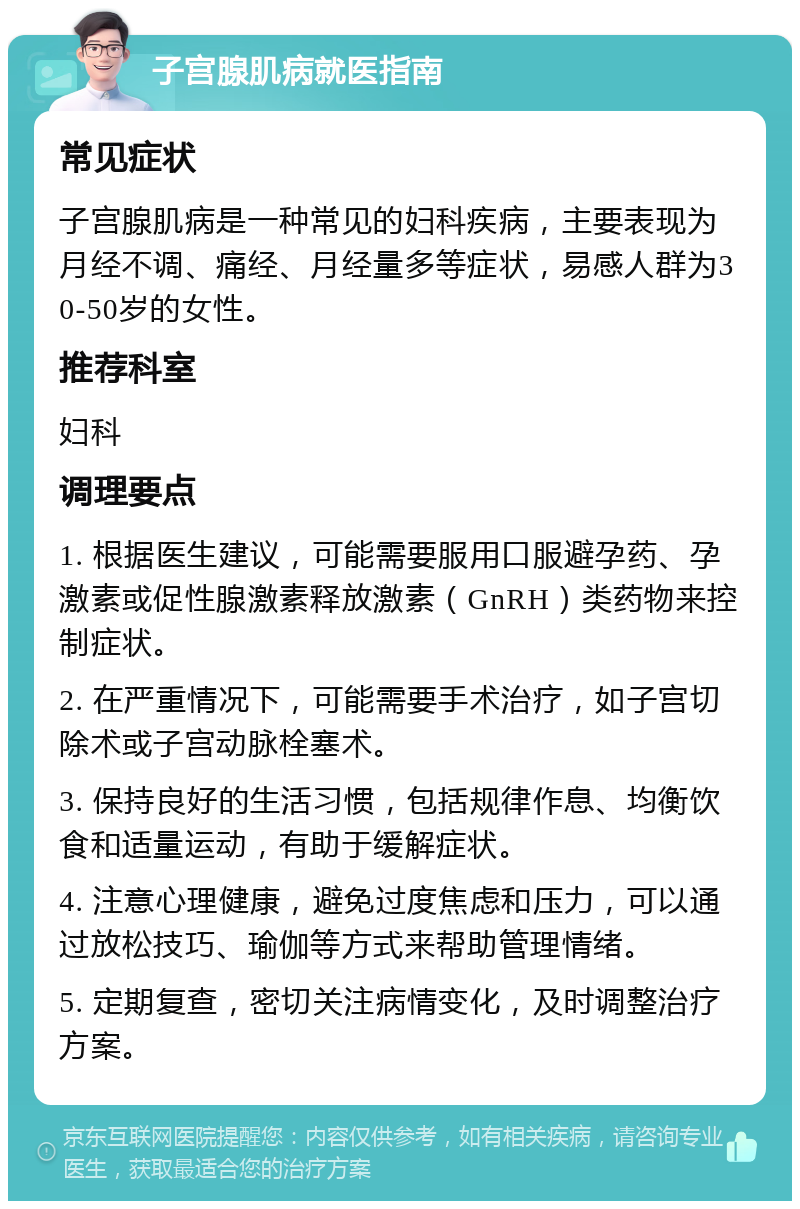 子宫腺肌病就医指南 常见症状 子宫腺肌病是一种常见的妇科疾病，主要表现为月经不调、痛经、月经量多等症状，易感人群为30-50岁的女性。 推荐科室 妇科 调理要点 1. 根据医生建议，可能需要服用口服避孕药、孕激素或促性腺激素释放激素（GnRH）类药物来控制症状。 2. 在严重情况下，可能需要手术治疗，如子宫切除术或子宫动脉栓塞术。 3. 保持良好的生活习惯，包括规律作息、均衡饮食和适量运动，有助于缓解症状。 4. 注意心理健康，避免过度焦虑和压力，可以通过放松技巧、瑜伽等方式来帮助管理情绪。 5. 定期复查，密切关注病情变化，及时调整治疗方案。