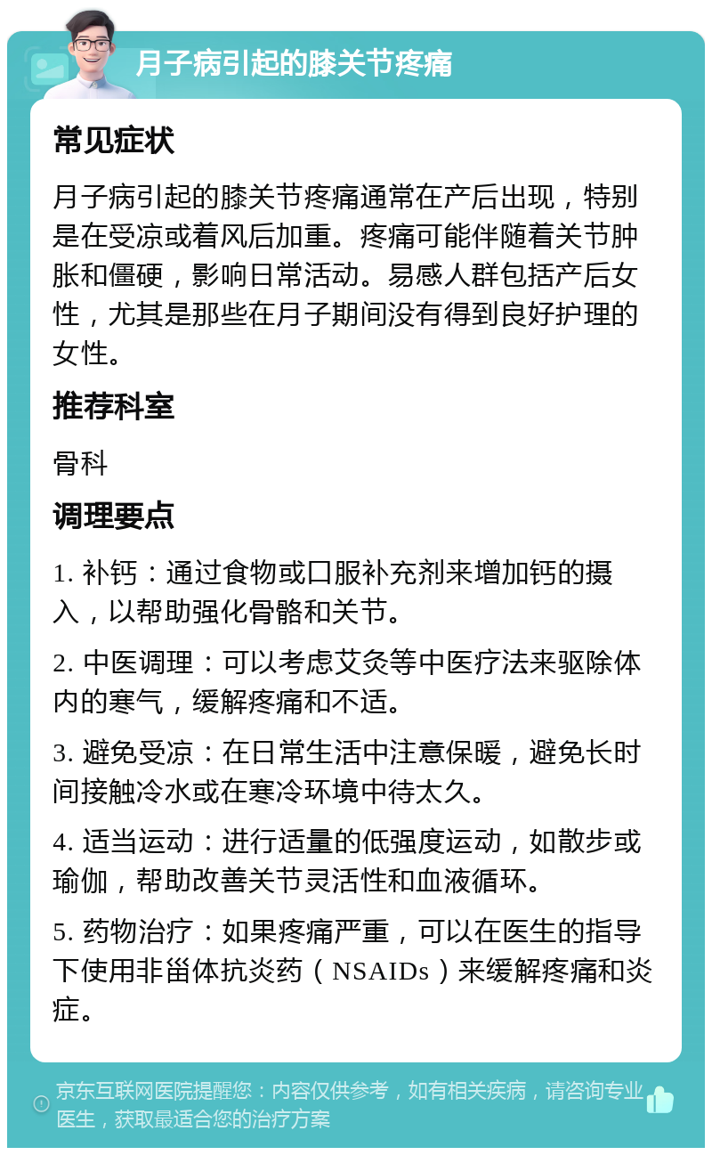 月子病引起的膝关节疼痛 常见症状 月子病引起的膝关节疼痛通常在产后出现，特别是在受凉或着风后加重。疼痛可能伴随着关节肿胀和僵硬，影响日常活动。易感人群包括产后女性，尤其是那些在月子期间没有得到良好护理的女性。 推荐科室 骨科 调理要点 1. 补钙：通过食物或口服补充剂来增加钙的摄入，以帮助强化骨骼和关节。 2. 中医调理：可以考虑艾灸等中医疗法来驱除体内的寒气，缓解疼痛和不适。 3. 避免受凉：在日常生活中注意保暖，避免长时间接触冷水或在寒冷环境中待太久。 4. 适当运动：进行适量的低强度运动，如散步或瑜伽，帮助改善关节灵活性和血液循环。 5. 药物治疗：如果疼痛严重，可以在医生的指导下使用非甾体抗炎药（NSAIDs）来缓解疼痛和炎症。