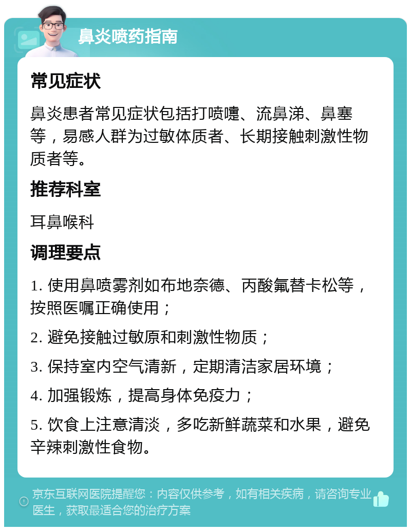 鼻炎喷药指南 常见症状 鼻炎患者常见症状包括打喷嚏、流鼻涕、鼻塞等，易感人群为过敏体质者、长期接触刺激性物质者等。 推荐科室 耳鼻喉科 调理要点 1. 使用鼻喷雾剂如布地奈德、丙酸氟替卡松等，按照医嘱正确使用； 2. 避免接触过敏原和刺激性物质； 3. 保持室内空气清新，定期清洁家居环境； 4. 加强锻炼，提高身体免疫力； 5. 饮食上注意清淡，多吃新鲜蔬菜和水果，避免辛辣刺激性食物。