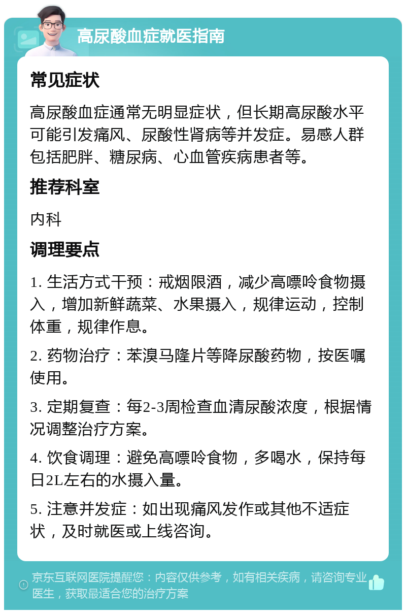 高尿酸血症就医指南 常见症状 高尿酸血症通常无明显症状，但长期高尿酸水平可能引发痛风、尿酸性肾病等并发症。易感人群包括肥胖、糖尿病、心血管疾病患者等。 推荐科室 内科 调理要点 1. 生活方式干预：戒烟限酒，减少高嘌呤食物摄入，增加新鲜蔬菜、水果摄入，规律运动，控制体重，规律作息。 2. 药物治疗：苯溴马隆片等降尿酸药物，按医嘱使用。 3. 定期复查：每2-3周检查血清尿酸浓度，根据情况调整治疗方案。 4. 饮食调理：避免高嘌呤食物，多喝水，保持每日2L左右的水摄入量。 5. 注意并发症：如出现痛风发作或其他不适症状，及时就医或上线咨询。