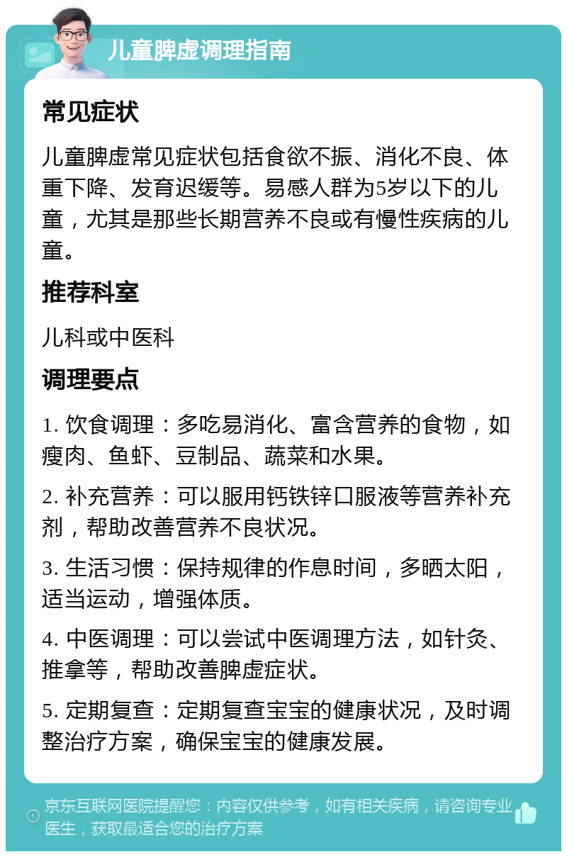 儿童脾虚调理指南 常见症状 儿童脾虚常见症状包括食欲不振、消化不良、体重下降、发育迟缓等。易感人群为5岁以下的儿童，尤其是那些长期营养不良或有慢性疾病的儿童。 推荐科室 儿科或中医科 调理要点 1. 饮食调理：多吃易消化、富含营养的食物，如瘦肉、鱼虾、豆制品、蔬菜和水果。 2. 补充营养：可以服用钙铁锌口服液等营养补充剂，帮助改善营养不良状况。 3. 生活习惯：保持规律的作息时间，多晒太阳，适当运动，增强体质。 4. 中医调理：可以尝试中医调理方法，如针灸、推拿等，帮助改善脾虚症状。 5. 定期复查：定期复查宝宝的健康状况，及时调整治疗方案，确保宝宝的健康发展。