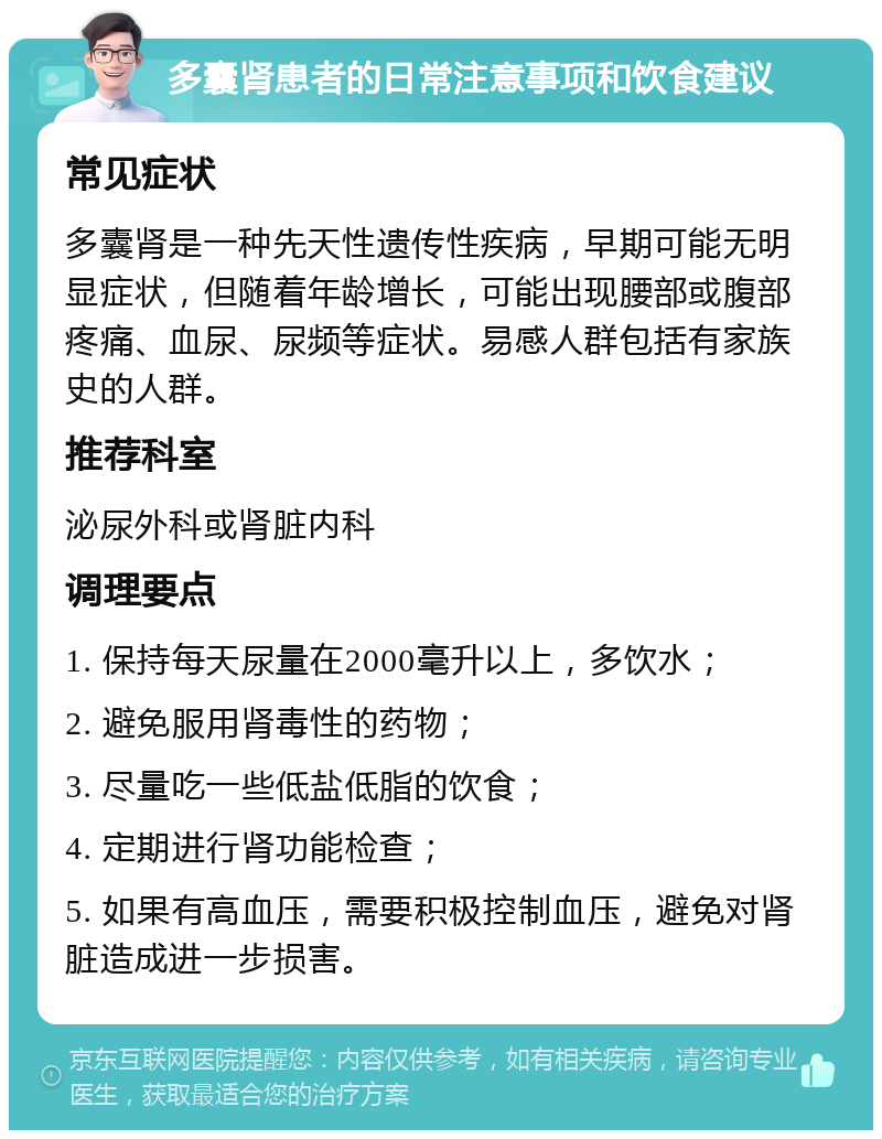 多囊肾患者的日常注意事项和饮食建议 常见症状 多囊肾是一种先天性遗传性疾病，早期可能无明显症状，但随着年龄增长，可能出现腰部或腹部疼痛、血尿、尿频等症状。易感人群包括有家族史的人群。 推荐科室 泌尿外科或肾脏内科 调理要点 1. 保持每天尿量在2000毫升以上，多饮水； 2. 避免服用肾毒性的药物； 3. 尽量吃一些低盐低脂的饮食； 4. 定期进行肾功能检查； 5. 如果有高血压，需要积极控制血压，避免对肾脏造成进一步损害。