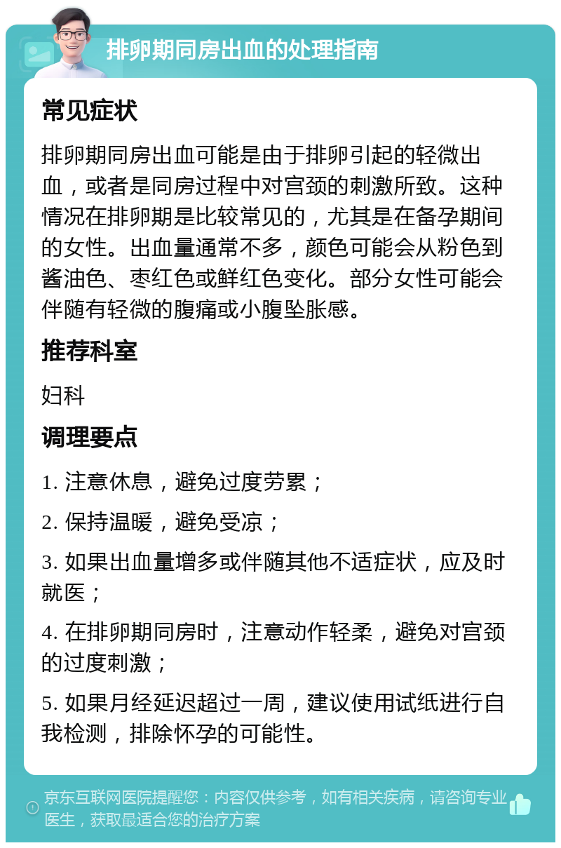 排卵期同房出血的处理指南 常见症状 排卵期同房出血可能是由于排卵引起的轻微出血，或者是同房过程中对宫颈的刺激所致。这种情况在排卵期是比较常见的，尤其是在备孕期间的女性。出血量通常不多，颜色可能会从粉色到酱油色、枣红色或鲜红色变化。部分女性可能会伴随有轻微的腹痛或小腹坠胀感。 推荐科室 妇科 调理要点 1. 注意休息，避免过度劳累； 2. 保持温暖，避免受凉； 3. 如果出血量增多或伴随其他不适症状，应及时就医； 4. 在排卵期同房时，注意动作轻柔，避免对宫颈的过度刺激； 5. 如果月经延迟超过一周，建议使用试纸进行自我检测，排除怀孕的可能性。