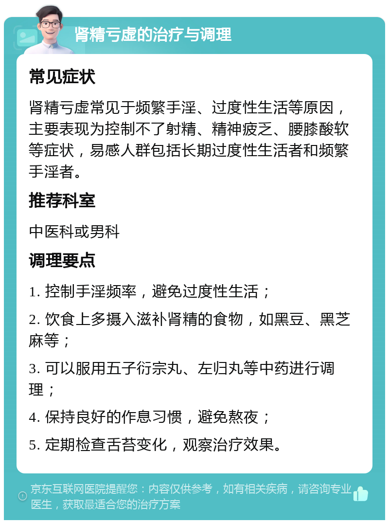 肾精亏虚的治疗与调理 常见症状 肾精亏虚常见于频繁手淫、过度性生活等原因，主要表现为控制不了射精、精神疲乏、腰膝酸软等症状，易感人群包括长期过度性生活者和频繁手淫者。 推荐科室 中医科或男科 调理要点 1. 控制手淫频率，避免过度性生活； 2. 饮食上多摄入滋补肾精的食物，如黑豆、黑芝麻等； 3. 可以服用五子衍宗丸、左归丸等中药进行调理； 4. 保持良好的作息习惯，避免熬夜； 5. 定期检查舌苔变化，观察治疗效果。