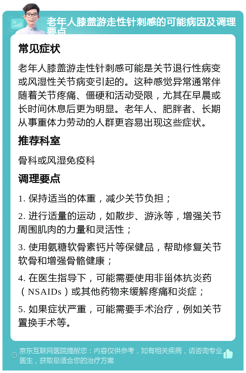 老年人膝盖游走性针刺感的可能病因及调理要点 常见症状 老年人膝盖游走性针刺感可能是关节退行性病变或风湿性关节病变引起的。这种感觉异常通常伴随着关节疼痛、僵硬和活动受限，尤其在早晨或长时间休息后更为明显。老年人、肥胖者、长期从事重体力劳动的人群更容易出现这些症状。 推荐科室 骨科或风湿免疫科 调理要点 1. 保持适当的体重，减少关节负担； 2. 进行适量的运动，如散步、游泳等，增强关节周围肌肉的力量和灵活性； 3. 使用氨糖软骨素钙片等保健品，帮助修复关节软骨和增强骨骼健康； 4. 在医生指导下，可能需要使用非甾体抗炎药（NSAIDs）或其他药物来缓解疼痛和炎症； 5. 如果症状严重，可能需要手术治疗，例如关节置换手术等。