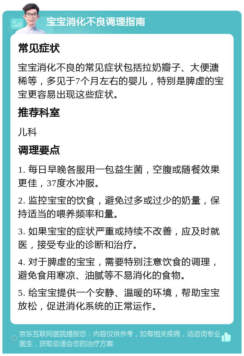 宝宝消化不良调理指南 常见症状 宝宝消化不良的常见症状包括拉奶瓣子、大便溏稀等，多见于7个月左右的婴儿，特别是脾虚的宝宝更容易出现这些症状。 推荐科室 儿科 调理要点 1. 每日早晚各服用一包益生菌，空腹或随餐效果更佳，37度水冲服。 2. 监控宝宝的饮食，避免过多或过少的奶量，保持适当的喂养频率和量。 3. 如果宝宝的症状严重或持续不改善，应及时就医，接受专业的诊断和治疗。 4. 对于脾虚的宝宝，需要特别注意饮食的调理，避免食用寒凉、油腻等不易消化的食物。 5. 给宝宝提供一个安静、温暖的环境，帮助宝宝放松，促进消化系统的正常运作。