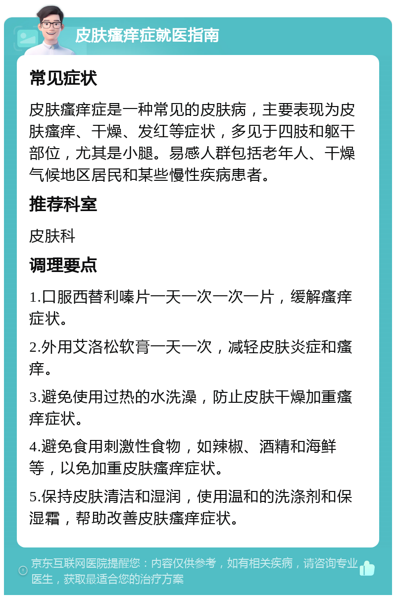 皮肤瘙痒症就医指南 常见症状 皮肤瘙痒症是一种常见的皮肤病，主要表现为皮肤瘙痒、干燥、发红等症状，多见于四肢和躯干部位，尤其是小腿。易感人群包括老年人、干燥气候地区居民和某些慢性疾病患者。 推荐科室 皮肤科 调理要点 1.口服西替利嗪片一天一次一次一片，缓解瘙痒症状。 2.外用艾洛松软膏一天一次，减轻皮肤炎症和瘙痒。 3.避免使用过热的水洗澡，防止皮肤干燥加重瘙痒症状。 4.避免食用刺激性食物，如辣椒、酒精和海鲜等，以免加重皮肤瘙痒症状。 5.保持皮肤清洁和湿润，使用温和的洗涤剂和保湿霜，帮助改善皮肤瘙痒症状。