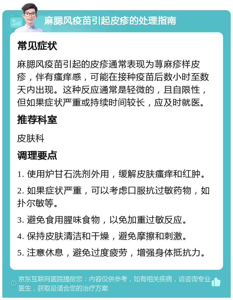 麻腮风疫苗引起皮疹的处理指南 常见症状 麻腮风疫苗引起的皮疹通常表现为荨麻疹样皮疹，伴有瘙痒感，可能在接种疫苗后数小时至数天内出现。这种反应通常是轻微的，且自限性，但如果症状严重或持续时间较长，应及时就医。 推荐科室 皮肤科 调理要点 1. 使用炉甘石洗剂外用，缓解皮肤瘙痒和红肿。 2. 如果症状严重，可以考虑口服抗过敏药物，如扑尔敏等。 3. 避免食用腥味食物，以免加重过敏反应。 4. 保持皮肤清洁和干燥，避免摩擦和刺激。 5. 注意休息，避免过度疲劳，增强身体抵抗力。