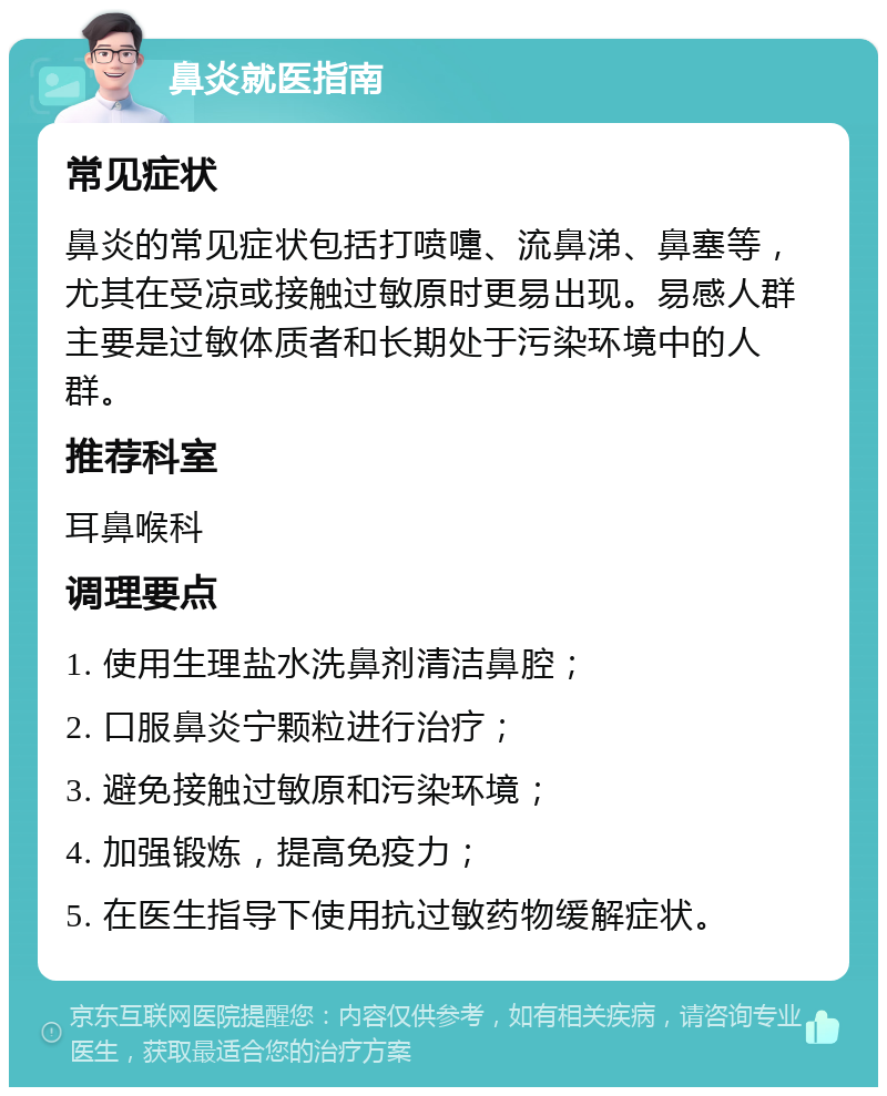 鼻炎就医指南 常见症状 鼻炎的常见症状包括打喷嚏、流鼻涕、鼻塞等，尤其在受凉或接触过敏原时更易出现。易感人群主要是过敏体质者和长期处于污染环境中的人群。 推荐科室 耳鼻喉科 调理要点 1. 使用生理盐水洗鼻剂清洁鼻腔； 2. 口服鼻炎宁颗粒进行治疗； 3. 避免接触过敏原和污染环境； 4. 加强锻炼，提高免疫力； 5. 在医生指导下使用抗过敏药物缓解症状。