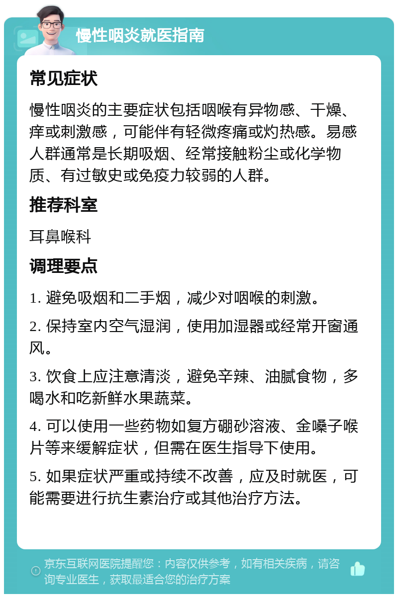 慢性咽炎就医指南 常见症状 慢性咽炎的主要症状包括咽喉有异物感、干燥、痒或刺激感，可能伴有轻微疼痛或灼热感。易感人群通常是长期吸烟、经常接触粉尘或化学物质、有过敏史或免疫力较弱的人群。 推荐科室 耳鼻喉科 调理要点 1. 避免吸烟和二手烟，减少对咽喉的刺激。 2. 保持室内空气湿润，使用加湿器或经常开窗通风。 3. 饮食上应注意清淡，避免辛辣、油腻食物，多喝水和吃新鲜水果蔬菜。 4. 可以使用一些药物如复方硼砂溶液、金嗓子喉片等来缓解症状，但需在医生指导下使用。 5. 如果症状严重或持续不改善，应及时就医，可能需要进行抗生素治疗或其他治疗方法。