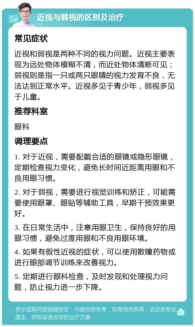 近视与弱视的区别及治疗 常见症状 近视和弱视是两种不同的视力问题。近视主要表现为远处物体模糊不清，而近处物体清晰可见；弱视则是指一只或两只眼睛的视力发育不良，无法达到正常水平。近视多见于青少年，弱视多见于儿童。 推荐科室 眼科 调理要点 1. 对于近视，需要配戴合适的眼镜或隐形眼镜，定期检查视力变化，避免长时间近距离用眼和不良用眼习惯。 2. 对于弱视，需要进行视觉训练和矫正，可能需要使用眼罩、眼贴等辅助工具，早期干预效果更好。 3. 在日常生活中，注意用眼卫生，保持良好的用眼习惯，避免过度用眼和不良用眼环境。 4. 如果有假性近视的症状，可以使用散瞳药物或进行眼部调节训练来改善视力。 5. 定期进行眼科检查，及时发现和处理视力问题，防止视力进一步下降。