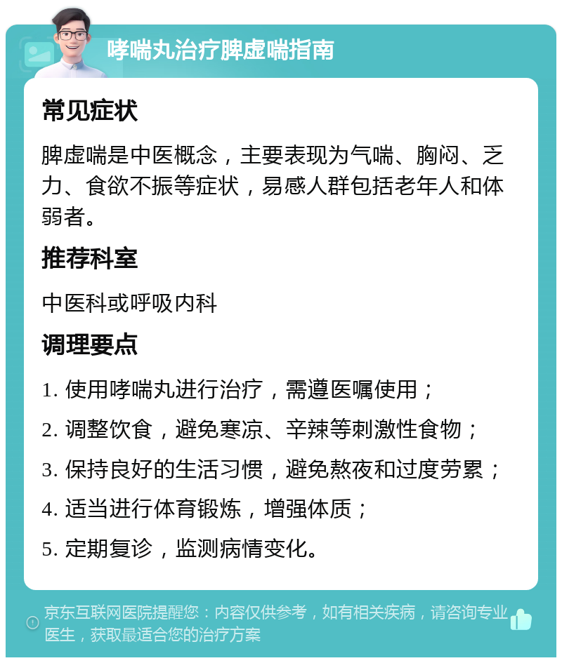 哮喘丸治疗脾虚喘指南 常见症状 脾虚喘是中医概念，主要表现为气喘、胸闷、乏力、食欲不振等症状，易感人群包括老年人和体弱者。 推荐科室 中医科或呼吸内科 调理要点 1. 使用哮喘丸进行治疗，需遵医嘱使用； 2. 调整饮食，避免寒凉、辛辣等刺激性食物； 3. 保持良好的生活习惯，避免熬夜和过度劳累； 4. 适当进行体育锻炼，增强体质； 5. 定期复诊，监测病情变化。