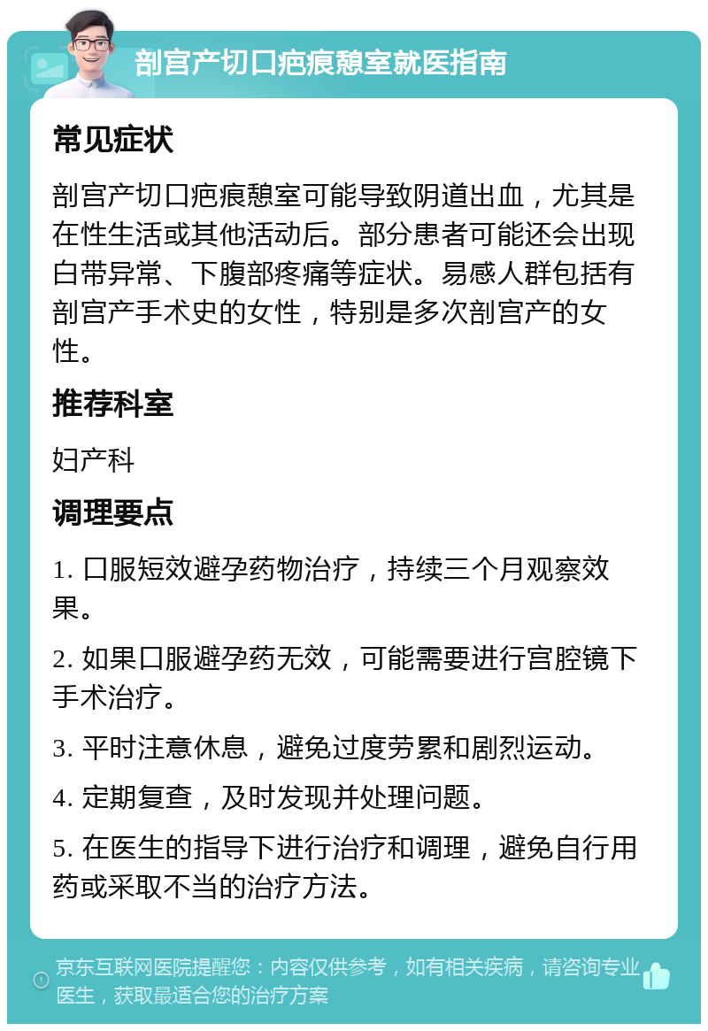 剖宫产切口疤痕憩室就医指南 常见症状 剖宫产切口疤痕憩室可能导致阴道出血，尤其是在性生活或其他活动后。部分患者可能还会出现白带异常、下腹部疼痛等症状。易感人群包括有剖宫产手术史的女性，特别是多次剖宫产的女性。 推荐科室 妇产科 调理要点 1. 口服短效避孕药物治疗，持续三个月观察效果。 2. 如果口服避孕药无效，可能需要进行宫腔镜下手术治疗。 3. 平时注意休息，避免过度劳累和剧烈运动。 4. 定期复查，及时发现并处理问题。 5. 在医生的指导下进行治疗和调理，避免自行用药或采取不当的治疗方法。