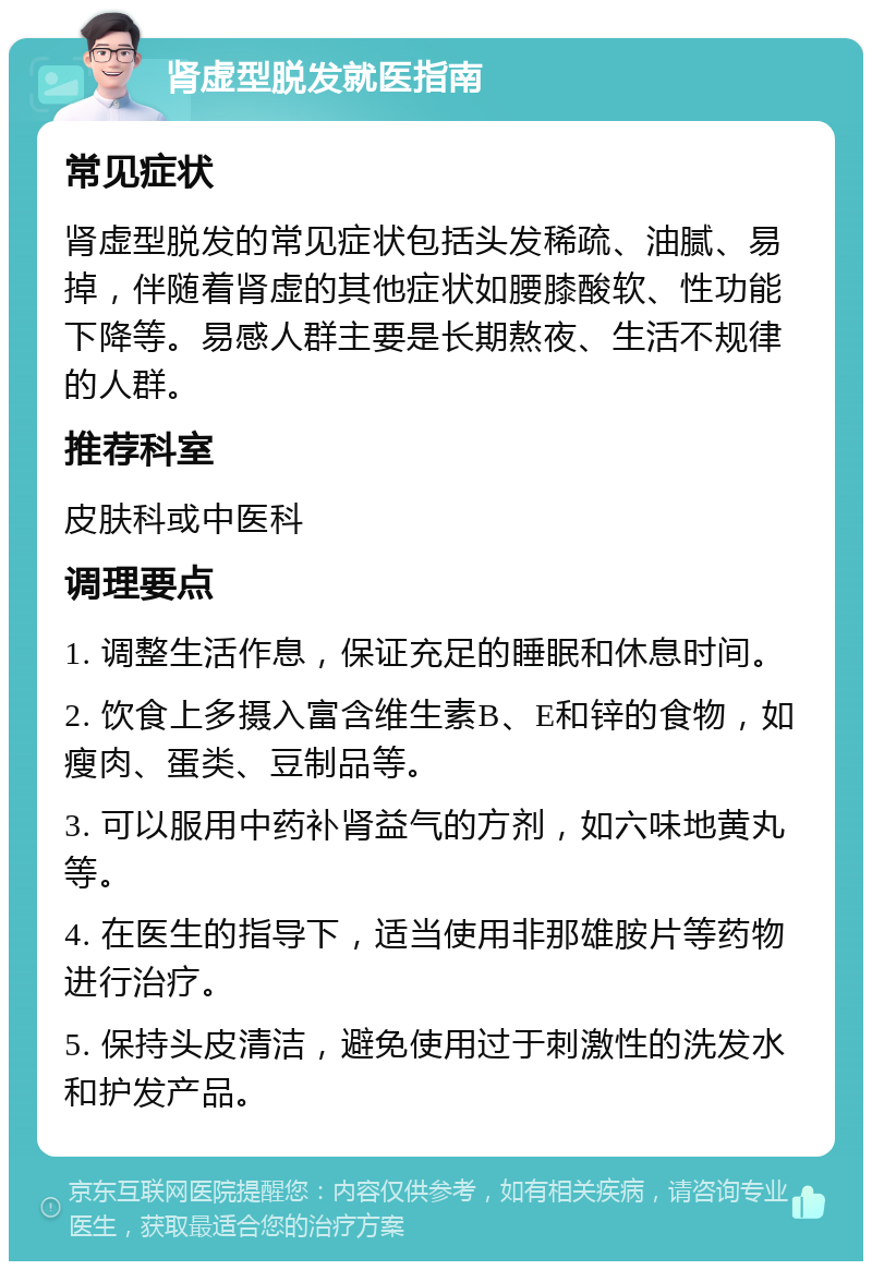 肾虚型脱发就医指南 常见症状 肾虚型脱发的常见症状包括头发稀疏、油腻、易掉，伴随着肾虚的其他症状如腰膝酸软、性功能下降等。易感人群主要是长期熬夜、生活不规律的人群。 推荐科室 皮肤科或中医科 调理要点 1. 调整生活作息，保证充足的睡眠和休息时间。 2. 饮食上多摄入富含维生素B、E和锌的食物，如瘦肉、蛋类、豆制品等。 3. 可以服用中药补肾益气的方剂，如六味地黄丸等。 4. 在医生的指导下，适当使用非那雄胺片等药物进行治疗。 5. 保持头皮清洁，避免使用过于刺激性的洗发水和护发产品。