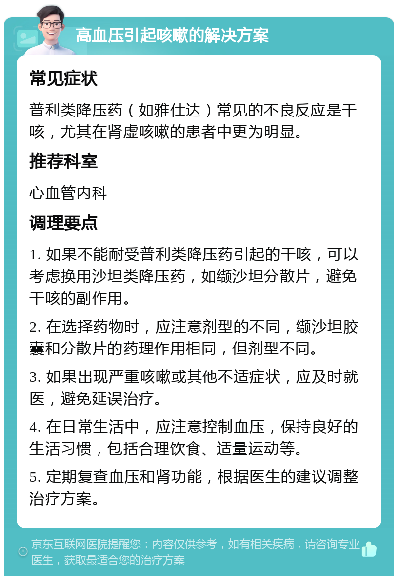 高血压引起咳嗽的解决方案 常见症状 普利类降压药（如雅仕达）常见的不良反应是干咳，尤其在肾虚咳嗽的患者中更为明显。 推荐科室 心血管内科 调理要点 1. 如果不能耐受普利类降压药引起的干咳，可以考虑换用沙坦类降压药，如缬沙坦分散片，避免干咳的副作用。 2. 在选择药物时，应注意剂型的不同，缬沙坦胶囊和分散片的药理作用相同，但剂型不同。 3. 如果出现严重咳嗽或其他不适症状，应及时就医，避免延误治疗。 4. 在日常生活中，应注意控制血压，保持良好的生活习惯，包括合理饮食、适量运动等。 5. 定期复查血压和肾功能，根据医生的建议调整治疗方案。