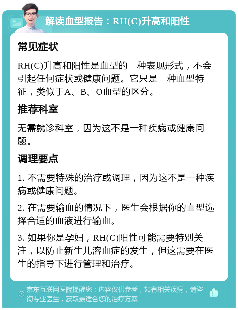 解读血型报告：RH(C)升高和阳性 常见症状 RH(C)升高和阳性是血型的一种表现形式，不会引起任何症状或健康问题。它只是一种血型特征，类似于A、B、O血型的区分。 推荐科室 无需就诊科室，因为这不是一种疾病或健康问题。 调理要点 1. 不需要特殊的治疗或调理，因为这不是一种疾病或健康问题。 2. 在需要输血的情况下，医生会根据你的血型选择合适的血液进行输血。 3. 如果你是孕妇，RH(C)阳性可能需要特别关注，以防止新生儿溶血症的发生，但这需要在医生的指导下进行管理和治疗。