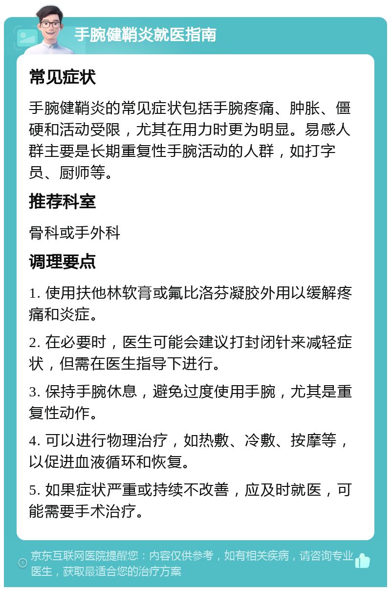 手腕健鞘炎就医指南 常见症状 手腕健鞘炎的常见症状包括手腕疼痛、肿胀、僵硬和活动受限，尤其在用力时更为明显。易感人群主要是长期重复性手腕活动的人群，如打字员、厨师等。 推荐科室 骨科或手外科 调理要点 1. 使用扶他林软膏或氟比洛芬凝胶外用以缓解疼痛和炎症。 2. 在必要时，医生可能会建议打封闭针来减轻症状，但需在医生指导下进行。 3. 保持手腕休息，避免过度使用手腕，尤其是重复性动作。 4. 可以进行物理治疗，如热敷、冷敷、按摩等，以促进血液循环和恢复。 5. 如果症状严重或持续不改善，应及时就医，可能需要手术治疗。