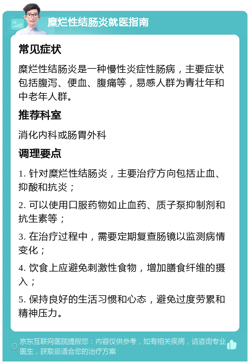 糜烂性结肠炎就医指南 常见症状 糜烂性结肠炎是一种慢性炎症性肠病，主要症状包括腹泻、便血、腹痛等，易感人群为青壮年和中老年人群。 推荐科室 消化内科或肠胃外科 调理要点 1. 针对糜烂性结肠炎，主要治疗方向包括止血、抑酸和抗炎； 2. 可以使用口服药物如止血药、质子泵抑制剂和抗生素等； 3. 在治疗过程中，需要定期复查肠镜以监测病情变化； 4. 饮食上应避免刺激性食物，增加膳食纤维的摄入； 5. 保持良好的生活习惯和心态，避免过度劳累和精神压力。