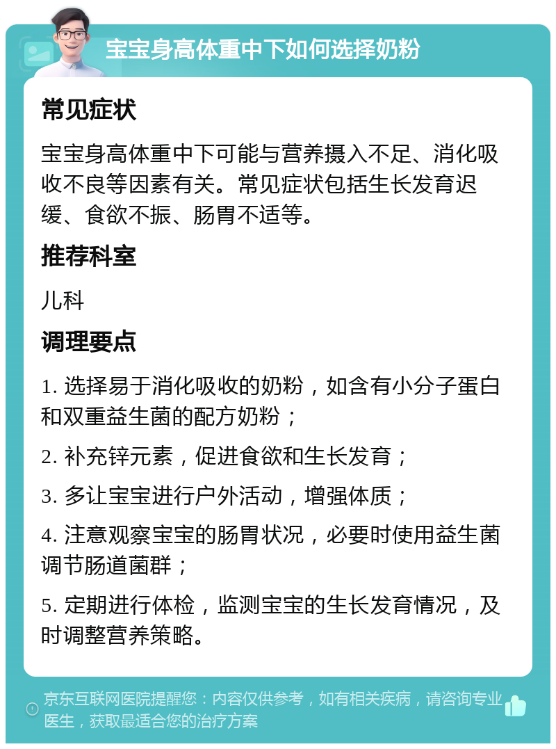 宝宝身高体重中下如何选择奶粉 常见症状 宝宝身高体重中下可能与营养摄入不足、消化吸收不良等因素有关。常见症状包括生长发育迟缓、食欲不振、肠胃不适等。 推荐科室 儿科 调理要点 1. 选择易于消化吸收的奶粉，如含有小分子蛋白和双重益生菌的配方奶粉； 2. 补充锌元素，促进食欲和生长发育； 3. 多让宝宝进行户外活动，增强体质； 4. 注意观察宝宝的肠胃状况，必要时使用益生菌调节肠道菌群； 5. 定期进行体检，监测宝宝的生长发育情况，及时调整营养策略。